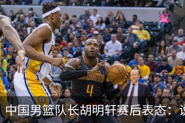 中国男篮队长胡明轩赛后表态：说白了，我们没对方敢拼