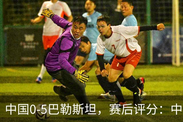 中国0-5巴勒斯坦，赛后评分：中国队1号排倒数第一
