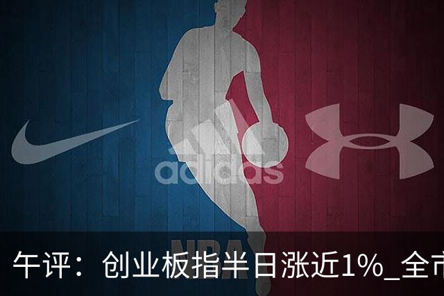午评：创业板指半日涨近1% 全市场超4300只个股上涨