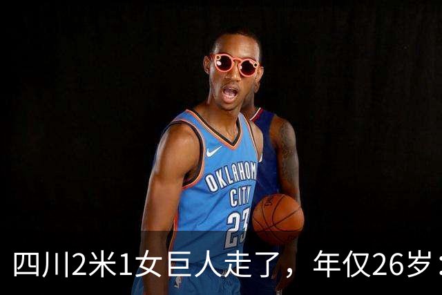 四川2米1女巨人走了，年仅26岁：嫁1米68丈夫，刚生下儿子一年！