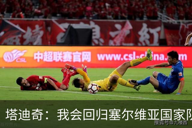 塔迪奇：我会回归塞尔维亚国家队，代表祖国出战始终是荣誉
