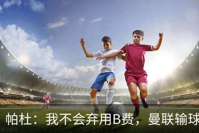 帕杜：我不会弃用B费，曼联输球后那只会让问题更大