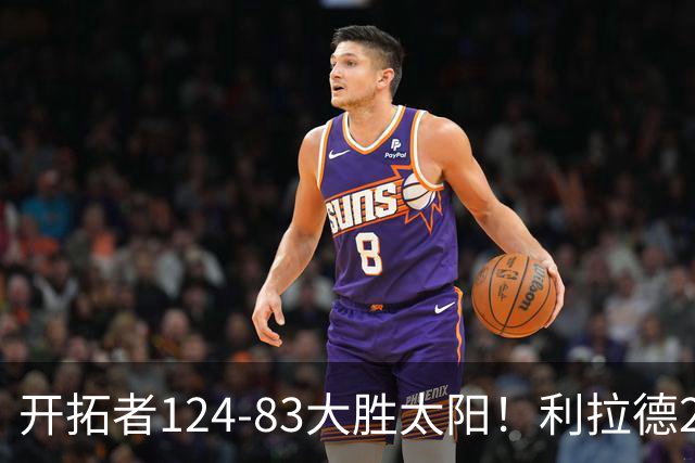 开拓者124-83大胜太阳！利拉德25分，杨瀚森5+2，创NBA生涯里程碑