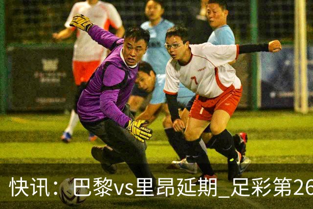 快讯：巴黎vs里昂延期 足彩第26150期开奖推迟