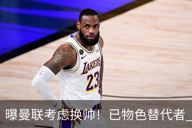 曝曼联考虑换帅！已物色替代者 3大待业名帅竞争 高层欲挖角英超2队