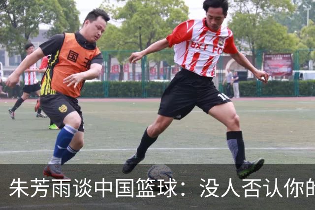 朱芳雨谈中国篮球：没人否认你的努力 但结果不会陪你演戏