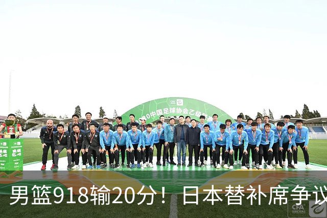 男篮918输20分！日本替补席争议动作嘲讽中国队 杨鸣无奈提前退场