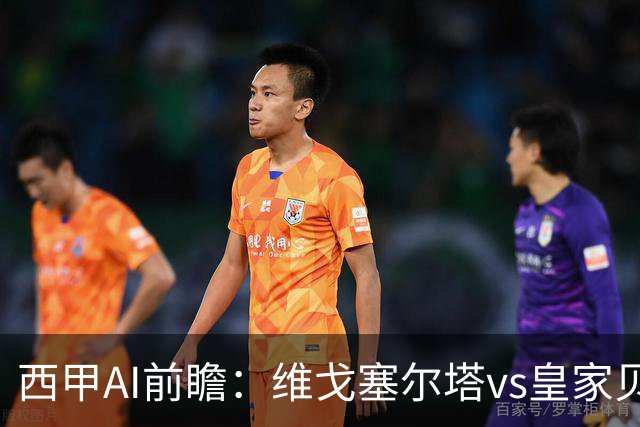 西甲AI前瞻：维戈塞尔塔vs皇家贝蒂斯，五连平的中游碰欧冠区