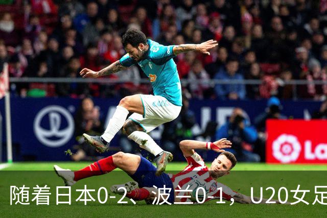 随着日本0-2、波兰0-1，U20女足世界杯八强全诞生：2支亚洲劲旅