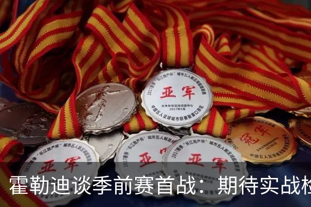 霍勒迪谈季前赛首战：期待实战检验 看看不同阵容搭配的效果