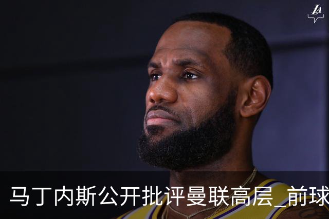 马丁内斯公开批评曼联高层 前球探称更衣室恐生波澜