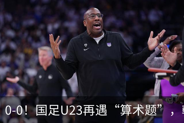 0-0！国足U23再遇“算术题”，朝鲜U23战平阿联酋，B线乱成一锅粥