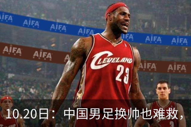 10.20日：中国男足换帅也难救，基本功缺失加场上不拼，谁来执教都无法扭转为何