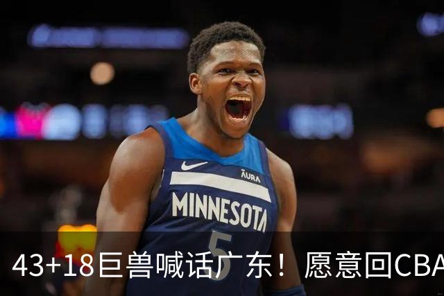 43+18巨兽喊话广东！愿意回CBA搭档弗格，可三大阻碍难成行